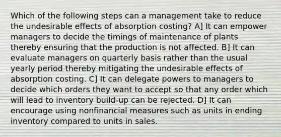 Which of the following steps can a management take to reduce the undesirable effects of absorption costing? A] It can empower managers to decide the timings of maintenance of plants thereby ensuring that the production is not affected. B] It can evaluate managers on quarterly basis rather than the usual yearly period thereby mitigating the undesirable effects of absorption costing. C] It can delegate powers to managers to decide which orders they want to accept so that any order which will lead to inventory build-up can be rejected. D] It can encourage using nonfinancial measures such as units in ending inventory compared to units in sales.