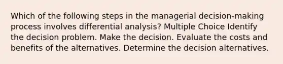 Which of the following steps in the managerial decision-making process involves differential analysis? Multiple Choice Identify the decision problem. Make the decision. Evaluate the costs and benefits of the alternatives. Determine the decision alternatives.