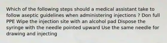 Which of the following steps should a medical assistant take to follow aseptic guidelines when administering injections ? Don full PPE Wipe the injection site with an alcohol pad Dispose the syringe with the needle pointed upward Use the same needle for drawing and injecting