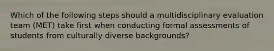 Which of the following steps should a multidisciplinary evaluation team (MET) take first when conducting formal assessments of students from culturally diverse backgrounds?