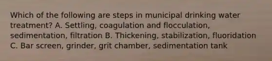 Which of the following are steps in municipal drinking water treatment? A. Settling, coagulation and flocculation, sedimentation, filtration B. Thickening, stabilization, fluoridation C. Bar screen, grinder, grit chamber, sedimentation tank