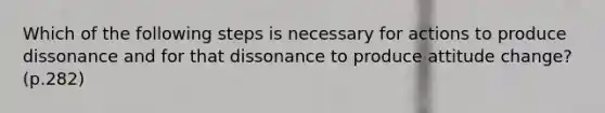 Which of the following steps is necessary for actions to produce dissonance and for that dissonance to produce attitude change? (p.282)