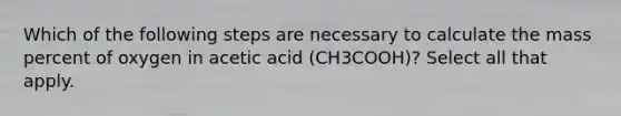 Which of the following steps are necessary to calculate the mass percent of oxygen in acetic acid (CH3COOH)? Select all that apply.