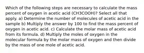 Which of the following steps are necessary to calculate the mass percent of oxygen in acetic acid (CH3COOH)? Select all that apply. a) Determine the number of molecules of acetic acid in the sample b) Multiply the answer by 100 to find the mass percent of oxygen in acetic acid. c) Calculate the molar mass of acetic acid from its formula. d) Multiply the moles of oxygen in the molecular formula by the molar mass of oxygen and then divide by the mass of one mole of acetic acid.