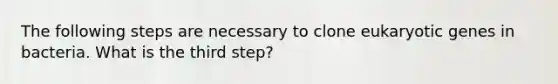 The following steps are necessary to clone eukaryotic genes in bacteria. What is the third step?