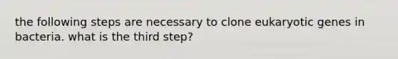 the following steps are necessary to clone eukaryotic genes in bacteria. what is the third step?