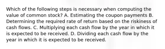 Which of the following steps is necessary when computing the value of common stock? A. Estimating the coupon payments B. Determining the required rate of return based on the riskiness of cash flows. C. Multiplying each cash flow by the year in which it is expected to be received. D. Dividing each cash flow by the year in which it is expected to be received.