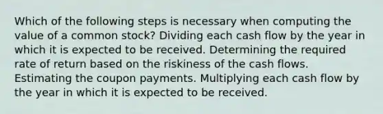 Which of the following steps is necessary when computing the value of a common stock? Dividing each cash flow by the year in which it is expected to be received. Determining the required rate of return based on the riskiness of the cash flows. Estimating the coupon payments. Multiplying each cash flow by the year in which it is expected to be received.