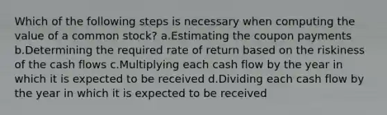 Which of the following steps is necessary when computing the value of a common stock? a.Estimating the coupon payments b.Determining the required rate of return based on the riskiness of the cash flows c.Multiplying each cash flow by the year in which it is expected to be received d.Dividing each cash flow by the year in which it is expected to be received