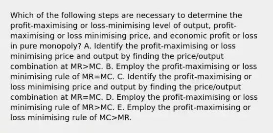 Which of the following steps are necessary to determine the profit-maximising or loss-minimising level of output, profit-maximising or loss minimising price, and economic profit or loss in pure monopoly? A. Identify the profit-maximising or loss minimising price and output by finding the price/output combination at MR>MC. B. Employ the profit-maximising or loss minimising rule of MR=MC. C. Identify the profit-maximising or loss minimising price and output by finding the price/output combination at MR=MC. D. Employ the profit-maximising or loss minimising rule of MR>MC. E. Employ the profit-maximising or loss minimising rule of MC>MR.