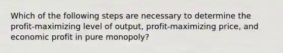 Which of the following steps are necessary to determine the profit-maximizing level of output, profit-maximizing price, and economic profit in pure monopoly?