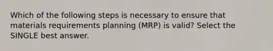 Which of the following steps is necessary to ensure that materials requirements planning (MRP) is valid? Select the SINGLE best answer.