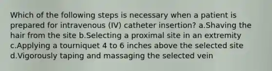 Which of the following steps is necessary when a patient is prepared for intravenous (IV) catheter insertion? a.Shaving the hair from the site b.Selecting a proximal site in an extremity c.Applying a tourniquet 4 to 6 inches above the selected site d.Vigorously taping and massaging the selected vein