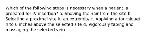 Which of the following steps is necessary when a patient is prepared for IV insertion? a. Shaving the hair from the site b. Selecting a proximal site in an extremity c. Applying a tourniquet 4 to 6 inches above the selected site d. Vigorously taping and massaging the selected vein