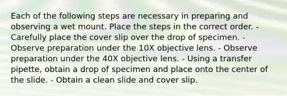 Each of the following steps are necessary in preparing and observing a wet mount. Place the steps in the correct order. - Carefully place the cover slip over the drop of specimen. - Observe preparation under the 10X objective lens. - Observe preparation under the 40X objective lens. - Using a transfer pipette, obtain a drop of specimen and place onto the center of the slide. - Obtain a clean slide and cover slip.