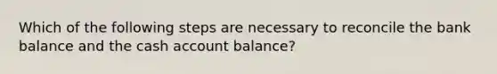 Which of the following steps are necessary to reconcile the bank balance and the cash account balance?