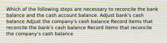 Which of the following steps are necessary to reconcile the bank balance and the cash account balance. Adjust bank's cash balance Adjust the company's cash balance Record items that reconcile the bank's cash balance Record items that reconcile the company's cash balance