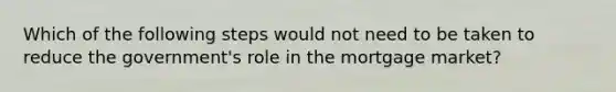 Which of the following steps would not need to be taken to reduce the​ government's role in the mortgage​ market?