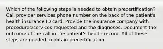 Which of the following steps is needed to obtain precertification? Call provider services phone number on the back of the patient's health insurance ID card. Provide the insurance company with procedures/services requested and the diagnoses. Document the outcome of the call in the patient's health record. All of these steps are needed to obtain precertification.