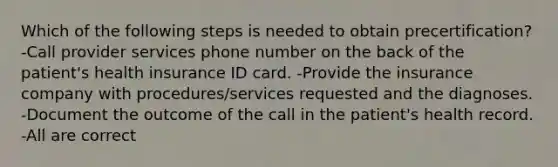 Which of the following steps is needed to obtain precertification? -Call provider services phone number on the back of the patient's health insurance ID card. -Provide the insurance company with procedures/services requested and the diagnoses. -Document the outcome of the call in the patient's health record. -All are correct