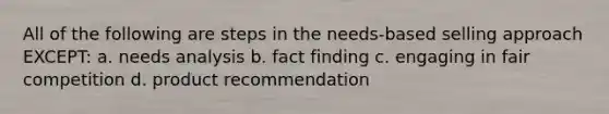 All of the following are steps in the needs-based selling approach EXCEPT: a. needs analysis b. fact finding c. engaging in fair competition d. product recommendation