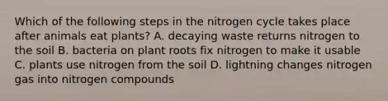 Which of the following steps in the nitrogen cycle takes place after animals eat plants? A. decaying waste returns nitrogen to the soil B. bacteria on plant roots fix nitrogen to make it usable C. plants use nitrogen from the soil D. lightning changes nitrogen gas into nitrogen compounds