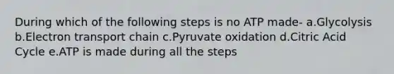 During which of the following steps is no ATP made- a.Glycolysis b.Electron transport chain c.Pyruvate oxidation d.Citric Acid Cycle e.ATP is made during all the steps