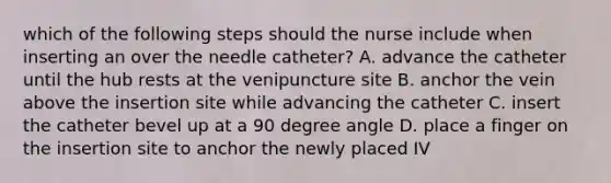 which of the following steps should the nurse include when inserting an over the needle catheter? A. advance the catheter until the hub rests at the venipuncture site B. anchor the vein above the insertion site while advancing the catheter C. insert the catheter bevel up at a 90 degree angle D. place a finger on the insertion site to anchor the newly placed IV