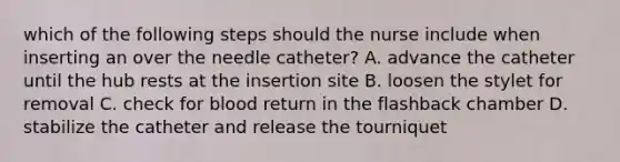 which of the following steps should the nurse include when inserting an over the needle catheter? A. advance the catheter until the hub rests at the insertion site B. loosen the stylet for removal C. check for blood return in the flashback chamber D. stabilize the catheter and release the tourniquet