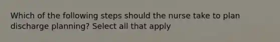 Which of the following steps should the nurse take to plan discharge planning? Select all that apply