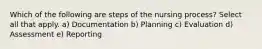 Which of the following are steps of the nursing process? Select all that apply. a) Documentation b) Planning c) Evaluation d) Assessment e) Reporting