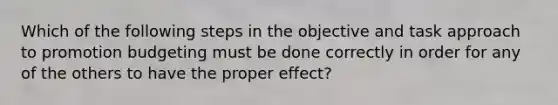 Which of the following steps in the objective and task approach to promotion budgeting must be done correctly in order for any of the others to have the proper effect?