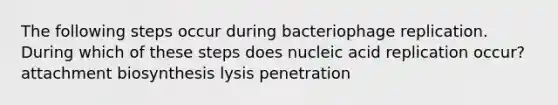 The following steps occur during bacteriophage replication. During which of these steps does nucleic acid replication occur? attachment biosynthesis lysis penetration