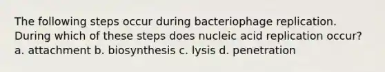 The following steps occur during bacteriophage replication. During which of these steps does nucleic acid replication occur? a. attachment b. biosynthesis c. lysis d. penetration