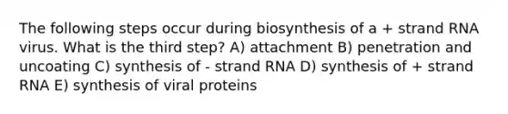 The following steps occur during biosynthesis of a + strand RNA virus. What is the third step? A) attachment B) penetration and uncoating C) synthesis of - strand RNA D) synthesis of + strand RNA E) synthesis of viral proteins