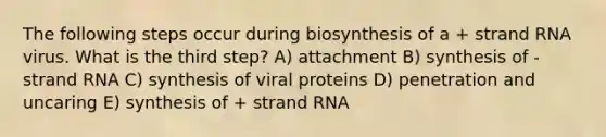 The following steps occur during biosynthesis of a + strand RNA virus. What is the third step? A) attachment B) synthesis of - strand RNA C) synthesis of viral proteins D) penetration and uncaring E) synthesis of + strand RNA