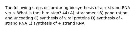 The following steps occur during biosynthesis of a + strand RNA virus. What is the third step? 44) A) attachment B) penetration and uncoating C) synthesis of viral proteins D) synthesis of - strand RNA E) synthesis of + strand RNA