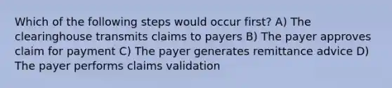 Which of the following steps would occur first? A) The clearinghouse transmits claims to payers B) The payer approves claim for payment C) The payer generates remittance advice D) The payer performs claims validation