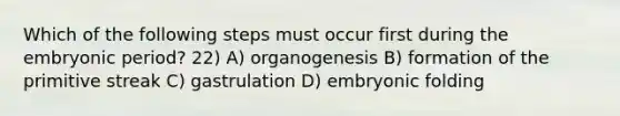 Which of the following steps must occur first during the embryonic period? 22) A) organogenesis B) formation of the primitive streak C) gastrulation D) embryonic folding