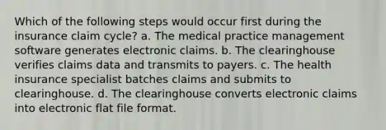 Which of the following steps would occur first during the insurance claim cycle? a. The medical practice management software generates electronic claims. b. The clearinghouse verifies claims data and transmits to payers. c. The health insurance specialist batches claims and submits to clearinghouse. d. The clearinghouse converts electronic claims into electronic flat file format.