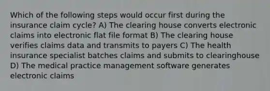 Which of the following steps would occur first during the insurance claim cycle? A) The clearing house converts electronic claims into electronic flat file format B) The clearing house verifies claims data and transmits to payers C) The health insurance specialist batches claims and submits to clearinghouse D) The medical practice management software generates electronic claims