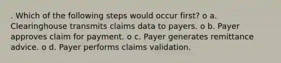 . Which of the following steps would occur first? o a. Clearinghouse transmits claims data to payers. o b. Payer approves claim for payment. o c. Payer generates remittance advice. o d. Payer performs claims validation.