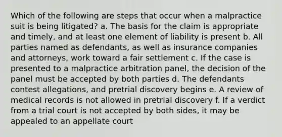 Which of the following are steps that occur when a malpractice suit is being litigated? a. The basis for the claim is appropriate and timely, and at least one element of liability is present b. All parties named as defendants, as well as insurance companies and attorneys, work toward a fair settlement c. If the case is presented to a malpractice arbitration panel, the decision of the panel must be accepted by both parties d. The defendants contest allegations, and pretrial discovery begins e. A review of medical records is not allowed in pretrial discovery f. If a verdict from a trial court is not accepted by both sides, it may be appealed to an appellate court