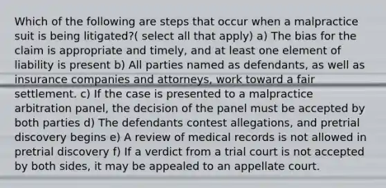 Which of the following are steps that occur when a malpractice suit is being litigated?( select all that apply) a) The bias for the claim is appropriate and timely, and at least one element of liability is present b) All parties named as defendants, as well as insurance companies and attorneys, work toward a fair settlement. c) If the case is presented to a malpractice arbitration panel, the decision of the panel must be accepted by both parties d) The defendants contest allegations, and pretrial discovery begins e) A review of medical records is not allowed in pretrial discovery f) If a verdict from a trial court is not accepted by both sides, it may be appealed to an appellate court.