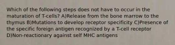 Which of the following steps does not have to occur in the maturation of T-cells? A)Release from the bone marrow to the thymus B)Mutations to develop receptor specificity C)Presence of the specific foreign antigen recognized by a T-cell receptor D)Non-reactionary against self MHC antigens