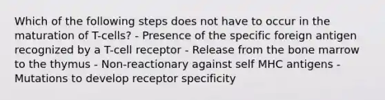 Which of the following steps does not have to occur in the maturation of T-cells? - Presence of the specific foreign antigen recognized by a T-cell receptor - Release from the bone marrow to the thymus - Non-reactionary against self MHC antigens - Mutations to develop receptor specificity