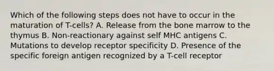 Which of the following steps does not have to occur in the maturation of T-cells? A. Release from the bone marrow to the thymus B. Non-reactionary against self MHC antigens C. Mutations to develop receptor specificity D. Presence of the specific foreign antigen recognized by a T-cell receptor