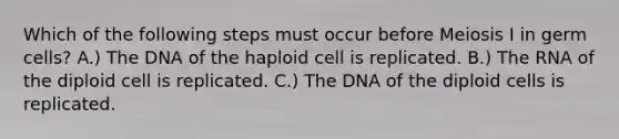 Which of the following steps must occur before Meiosis I in germ cells? A.) The DNA of the haploid cell is replicated. B.) The RNA of the diploid cell is replicated. C.) The DNA of the diploid cells is replicated.