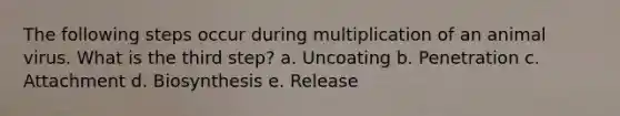 The following steps occur during multiplication of an animal virus. What is the third step? a. Uncoating b. Penetration c. Attachment d. Biosynthesis e. Release