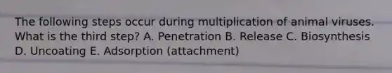 The following steps occur during multiplication of animal viruses. What is the third step? A. Penetration B. Release C. Biosynthesis D. Uncoating E. Adsorption (attachment)